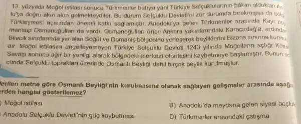 13. yüzyilda Mogol istilasi sonucu Türkmenler batiya yani Türkiye Selcuklularinir hakim olduklari An
lu'ya doğru akin akin gelmekteydiler. Bu durum Selçuklu Devleti'ni zor birakmişsa da bôlg
Türkleşmesi açisindan onemli katki saglamişti Anadolu'ya gelen Türkmenler Kayi bo
mensup Osmanogullar da vardi. Osmanoğullari ónce Ankara yakinlarindaki Karacadag'a, ardinda
Bilecik sinirlarinda yer alan Sogút ve bólgesine yerleserek beyliklerini Bizans sinirina kurmu
dir. Moğol istilasin engelleyemeyer Türkiye Selcuklu Devleti 1243 yilinda Moğollarin actigi Kose
Savaşi sonucu agir bir yenilgi alarak bōlgedek i merkezi otoritesini kaybetmeye başlamiştir.Bunun sc
cunda Selçuklu topraklari üzerinde Osmanli Beyliği dahil birçok beylik kurulmuştur.
erilen metne gõre Osmanli Beyligi'nin kurulmasina olanak sağlayan gelişmeler arasinda aşagi
rden hangisi gosterilemez?
Mogol istilasi
B) Anadolu'da meydana gelen siyasi bosluk
Anadolu Selçuklu Devleti'nin gúc kaybetmesi
D) Türkmenler arasindaki çatişma