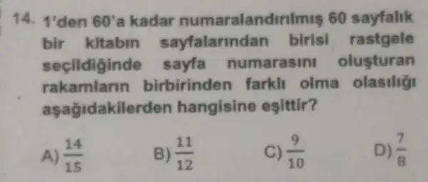 14. 1'den 60' a kadar numaralandirilmis 60 sayfalik
bir kitabin rastgele
secildigind sayfa numarasin olusturan
rakamlarin birbirinder farkll olma
aşağidakilerden hangisine esittir?
A) (14)/(15)
B) (11)/(12)
C) (9)/(10)
D) (7)/(8)