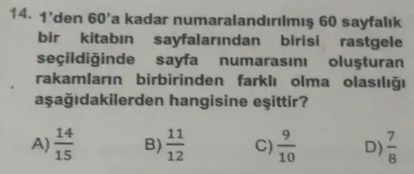 14. 1'den 60' a kadar numaralandirilmis 60 sayfalik
bir kitabin biris rastgele
secildigind e sayfa numarasini olusturan
rakamlarin birbirinder farkll olma
aşağidakilerden hangisine esittir?
A) (14)/(15)
B) (11)/(12)
C) (9)/(10)
D) (7)/(8)