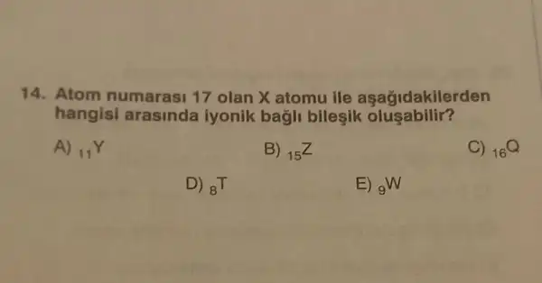 14. Atom numarasi 17 olan X atomu ille aşağidakilerden
hangisi arasinda iyonik bagli bileşik olu sabilir?
A) (}_{11)Y
B) (}_{15)Z
C) (}_{16)Q
D) (}_{8)T
E) (}_{9)W