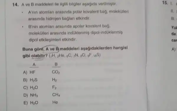 14. Ave B maddeleri ile ilgili bilgiler asagida verilmistir.
A'nin atomlar arasinda polar kovalent bag , molekuilen
arasinda hidrojon baglari otkindir.
B'nin atomlar arasinda apolar kovalent bag,
molekúlleri arasinda indGklenmig dipol-indüklenmis
dipol etkilesimler etkindir.
Buna gór6, A ve B) maddeleri aşagidakilerden hangisi
gibi olabilir? (_(1)H,_(2)He,_(6)C,r^N,_(8)O,gF,_(16)S)
A) HF
CO_(2)
B) H_(2)S
H_(2)
C) H_(2)O
F_(2)
D) NH_(3)
CH_(4)
E) H_(2)O
He
15.1.
is.
M.
Yu
da
car
A)