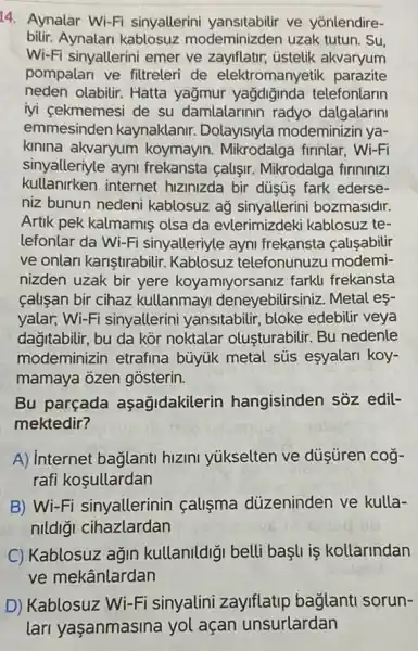 14. Aynalar Wi-Fi sinyallerini ve yōnlendire-
bilir. Aynalar modeminizden uzak tutun. Su,
Wi-Fi sinyallerini emer ve zayiflatir, üstelik akvaryum
pompalari ve filtreleri de elektromanyetik parazite
neden olabilir. Hatta yağmur yağdiğinda telefonlarin
iyi cekmemesi de su damlalarinin radyo dalgalarini
emmesinden kaynaklanir. Dolayisiyla modeminizin ya-
kinina akvaryum koymayin. Mikrodalga firinlar, Wi-Fi
sinyalleriyle ayni frekansta calişir.Mikrodalga firininizi
kullanirken internet hizinizda bir düşú fark ederse-
niz bunun nedeni kablosuz aỹ sinyallerini bozmasidir.
Artik pek kalmamis olsa da evlerimizdeki kablosuz te-
lefonlar da Wi-Fi sinyalleriyle ayni frekansta causabilir
ve onlari kariştirabiir Kablosuz telefonunuzu modemi-
nizden uzak bir yere koyamiyorsaniz farkli frekansta
calisan bir cihaz kullanmayi deneyebilirsiniz. Metal es-
yalar, Wi-Fi sinyallerini yansitabilir, bloke edebilir veya
dağitabilir, bu da kòr noktalar olusturabilir Bu nedenle
modeminizin etrafina buyuk metal sús esyalari koy-
mamaya ozen gosterin.
Bu parçada aşağidakilerir hangisinden sôz edil-
mektedir?
A) internet baglanti hizini yukselten ve düşüren cog-
rafi kosullardan
B) Wi-Fi sinyallerinin calisma düzeninden ve kulla-
nildiği cihazlardan
C) Kablosuz agin kullanildiği belli başli is kollarindan
ve mekânlardan
D) Kablosuz Wi-Fi sinyalini zaylflatip bağlanti sorun-
lari yaşanmasina yol acan unsurlardan