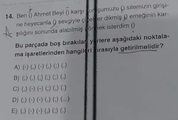 14. Ben overrightarrow (0) Ahmet Beyi bar (O) karsi or sumuzu ()sitemizin girişi-
ne heyecanla ()sevgiyle cheller dikmis () emeginin kar-
giligini sonunda alabilmis for hek isterdim ()
Bu parçada bos birakilat y riere asagidak noktala-
ma işaretlerinden hangileri Irasiyla getirilmelidir?
A) (-) (,) (-)(,) (;) (.)
B) (i) (,) (,)(i) (;) (.)
C) (,) (-) (-)(i) (,) (-)
D) (i) (-) (-)(,) (;) (...)
E) (,) (-) (-)(,) (i) (-)