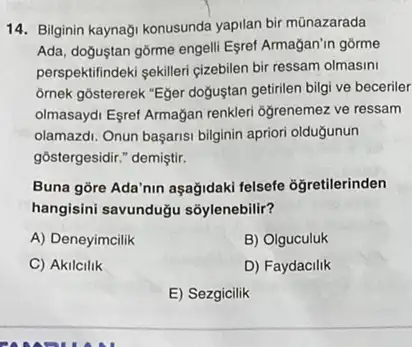 14. Bilginin kaynaği konusunda yapilan bir mũnazarada
Ada, doguştan gôrme engell Esret Armagan'in gôrme
perspektifindeki sekilleri çizebilen bir ressam olmasini
omek gôstererek "Eger dogustan getirilen bilgi ve beceriler
olmasaydi Esret Armağan renkler ogrenemez ve ressam
olamazdi. Onun başarisi bilginin apriori oldugunun
gostergesidir." demiştir.
Buna gōre Ada'nin aşağidaki felsefe oğretilerinden
hangisini savunduğu soylenebilir?
A) Deneyimcilik
B) Olguculuk
C) Akilcilik
D) Faydacilik
E) Sezgicilik