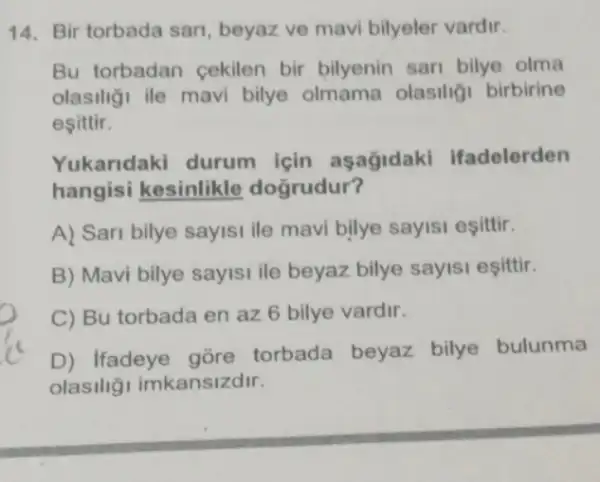 14. Bir torbada sari , beyaz ve mavi bilyeler vardir.
Bu torbadan cekilen bir bilyenin sari bilye olma
olasiliği ile mavi bilye olmama olasiligi birbirine
esittir.
Yukaridaki durum için asagidaki Ifadelerden
hangisi kesinlikle doğrudur?
A) Sari bilye sayisi ile mavi bilye sayisi esittir.
B) Mavi bilye sayisi ile beyaz bilye sayisi esittir
C) Bu torbada en az 6 bilye vardir.
D) Ifadeye gore torbada beyaz bilye bulunma
olasiliği imkansizdir.