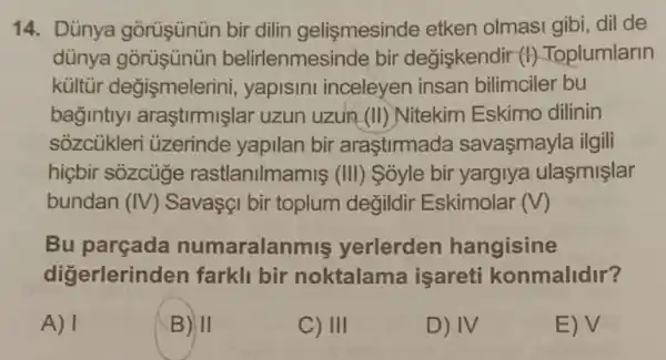 14. Dünya gõrüşünün bir dilin gelismesinde etken olmasi gibi dil de
dünya belirlenmesinde bir degiskendir (1)Toplumlarin
kültùr değismelerin , yapisini inceleyen insan bilimciler bu
bagintlyl araştirmişlar uzun uzun (II) Nitekim Eskimo dilinin
sozcukler üzerinde yapilan bir araştirmada savaşmayla ilgili
hicbir sozcuge rastlanilmamis (III)Sóyle bir yargiya ulasmişlar
bundan (IV)Savasçi bir toplum değildir Eskimolar (V)
Bu numaralanmiş yerlerden hangisine
digerlerinder farkll bir noktalama isareti konmalidir?
A) 1
B) II
C) III
D) IV
E) V