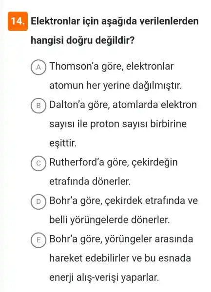 14 Elektronlar icin aşağida verilenlerden
hangisi dogru degildir?
A Thomson'a gore , elektronlar
atomun her yerine dağIImiştir.
B Dalton'a gore , atomlarda elektron
saylsl ile proton saylsl birbirine
esittir.
C Rutherford'a gore , cekirdegin
etrafinda dónerler.
D Bohr'a gore , cekirdek etrafinda ve
belli yorüngelerde dònerler.
E Bohr'a gore , yòrủngeler arasinda
hareket edebilirler ve bu esnada