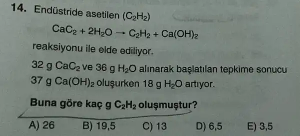 14. Endústride asetilen
(C_(2)H_(2))
CaC_(2)+2H_(2)Oarrow C_(2)H_(2)+Ca(OH)_(2)
reaksiyonu ile elde ediliyor.
32 g CaC_(2) ve 36 g H_(2)O alinarak başlatilan tepkime sonucu
37 g Ca(OH)_(2) oluşurken 18 g H_(2)O artiyor.
Buna gõre kaç g C_(2)H_(2) oluşmuştur?
A) 26
B) 19,5
C) 13
D) 6,5
E) 3,5