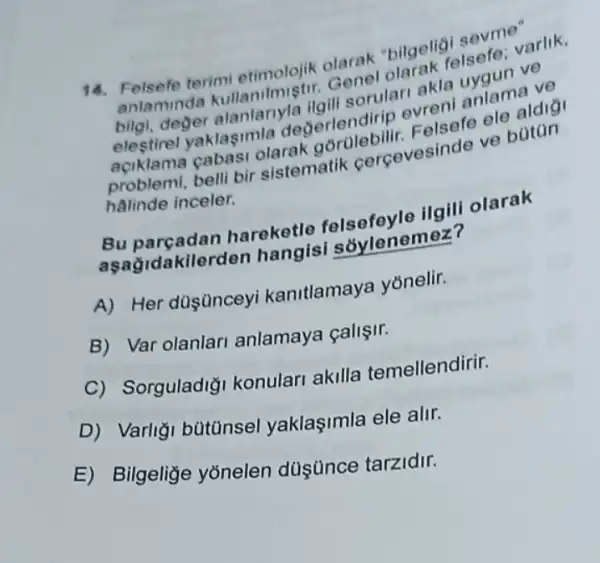 14. Felsefe terimi etimolojik olarak "bilgeligi sevme"
anlamind Genel olarak felsefe varlik,
bilgi, deger alanlariyla ilgili sorulari akla uvaun ve
elestirel evreni anlama ve
aciklama yaklasimla degerlendirip Felsefe ele aldigi
halinde inceler.
problemi, belli bir sistematik cercevesinde ve botan
Bu parçadan hareketle ilgili olarak
asagid akilerden hangisi sởylenemez?
A) Her düşünceyi kanitlamaya yōnelir.
B) Var olanlar anlamaya çalişir.
C) Sorguladi;konulari akilla temellendirir.
D) Varligi bútünsel yaklaşimla ele alir.
E) Bilgeliğe yonelen düşünce tarzidir.