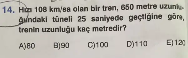 14. Hizi 108km/sa olan bir tren . 650 metre uzunlu-
gundaki tủneli 25 saniyede gectigine gōre,
trenin uzunlugu kaç metredir?
A)80
B) 90
C) 100
D) 110
E) 120