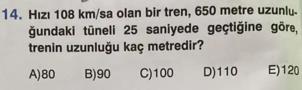 14. HIZI 108km/sa olan bir tren, 650 metre uzunlu-
gundaki tüneli 25 saniyede gectigine gōre,
trenin uzunlugu kaç metredir?
A)80
B) 90
C) 100
D) 110
E) 120