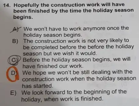 14. Hopefully the construction work will have
been finished by the time the holiday season
begins.
A) We won't have to work anymore once the
holiday season begins.
B) The construction work is not very likely to
be completed before the before the holiday
season but we wish it would.
C
have finished our work.
Before the holiday season begins, we will
D
construction work when the holiday season
D)We hope we won't be still dealing with the
has started.
E) We look forward to the beginning of the
holiday, when work is finished.