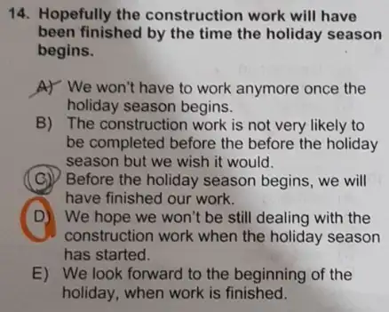 14. Hopefully the construction work will have
been finished by the time the holiday season
begins.
A) We won't have to work anymore once the
holiday season begins.
B) The construction work is not very likely to
be completed before the before the holiday
season but we wish it would.
C
have finished our work.
Before the holiday season begins, we will
D
construction work when the holiday season
D) We hope we won't be still dealing with the
has started.
E) We look forward to the beginning of the
holiday, when work is finished.