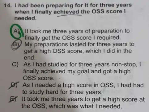 14. I had been preparing for it for three years
when I finally achieved the OSS score I
needed.
A. It took me three years of preparation to
finally get the OSS score I required.
B) My preparations lasted for three years to
get a high OSS score, which I did in the
end.
C) As I had studied for three years non-stop, I
finally achieved my goal and got a high
OSS score.
D) As I needed a high score in OSS, I had had
to study hard for three years.
It took me three years to get a high score at
the OSS, which was what I needed.