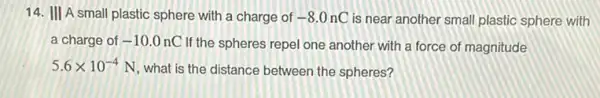 14. III A small plastic sphere with a charge of -8.0nC is near another small plastic sphere with
a charge of -10.0nC
If the spheres repel one another with a force of magnitude
5.6times 10^-4
N, what is the distance between the spheres?