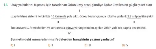 14. Uzay yolcularini tasimasi için tasarlanan Orion uzay araci, simdiye kadar Gretilen en güçlü roket olan
uzay firlatma sistemi lle birlikte 16 Kasim'da yola çikti Gorev baslangicinda rokette yaklasik 2,8 milyon litre yakit
II	III
bulunuyordu. Atmosferden ve sonrasinda dũnya yôrüngesinden aynlan Orion yola tek başina devam etti.
IV
Bu metindeki numaralanmişifadelerden hangisinin yazimi yanliştir?
A) I
B) II
C) III
D) IV