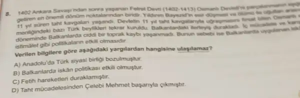 1402 Ankara Savasindan sonra yasanan Fetret Devri (1402-1413) Osmanh Devietrini pargalarmanin ego
getiren en onemi oktalarindan biridir Yildirim Bayezidin esir arame
11 yil suren taht kavgalan yasandi Devletin 11 yil taht kavgalanyt ugragmasin firsat bilen Osmanh
menligindeki bazi Tünk beylikleri tekrar kuruldu Balkanlardaki llerleyig le mucadele ve kary
dōneminde Balkanlarda ciddi bir toprak kaybi yaşanmadi Bunun sebebi ise Bakanlarda uygulanan isk
istimálet gibi etkili olmasidir.
Verilen bilgilere gōre aşağidaki yargilardan hangisine ulasilamaz?
A) Anadolu'da Türk siyasi birligi bozulmustur.
B) Balkanlarda iskân politikasi etkili olmuştur.
C) Fetih duraklamiştir.
D) Taht mücadelesinden Celebi Mehmet başanyla çikmiştir.