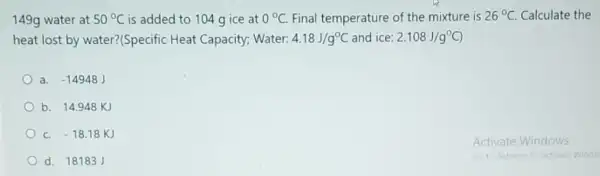 149g water at 50^circ C is added to 104 gice at 0^circ C. Final temperature of the mixture is 26^circ C. Calculate the
heat lost by water?(Specific Heat Capacity; Water: 4.18J/g^circ C and ice: 2.108J/g^circ C)
a. -14948J
b. 14.948 KJ
-18.18KJ
d. 18183J