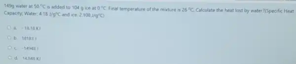 149g water at 50^circ C is added to 104g ice at 0^circ C Final temperature of the mixture is 26^circ C. Calculate the heat lost by water?(Specific Heat
Capacity; Water: 4.18J/g^circ C and ice: 2.108J/g^circ C)
a. -18.18KJ
b. 18183 J
C. -14948J
d. 14.948 KJ