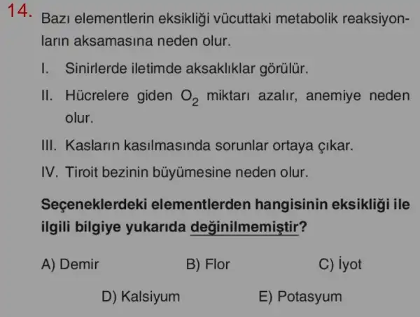 14.
Baz elementlerin eksiklig vủcuttaki metabolik reaksiyon-
larin aksamasina neden olur.
I. Sinirlerde iletimde aksakliklar gòrülür.
II. Húcrelere giden O_(2) miktari azalir , anemiye neden
olur.
III. Kaslarin kasilmasinda sorunlar ortaya cikar.
IV. Tiroit bezinin bủyúmesine neden olur.
Seçenekle rdeki elementlerden hangisinin eksikligi ile
ilgili bilgiye yukarida değinilmemiştir?
A) Demir
B) Flor
C) iyot
D) Kalsiyum
E) Potasyum