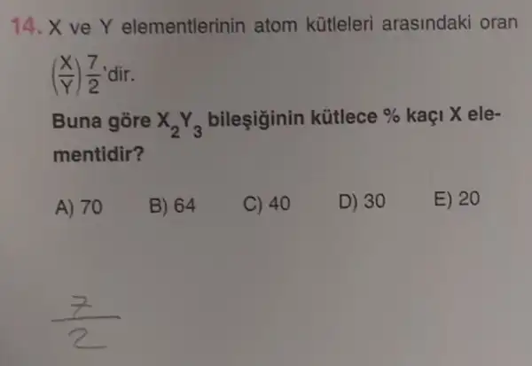 14.x ve Y elementlerinin atom kütleleri arasindaki oran
((X)/(Y))(7)/(2) 'dir.
Buna gore X_(2)Y_(3) bileşiginin kütlece %  kaçi X ele-
mentidir?
A) 70
B) 64
C) 40
D) 30
E) 20