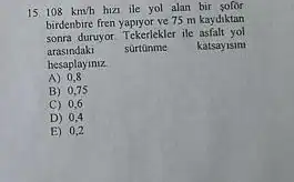 15 108km/h hizi ile yol alan bir solor
birdenbire fren yapiyor ve 75 m kaydiktan
sonra duruyor. Tekerlekler ile asfalt yol
arasindaki surtonme katsayisim
hesaplayiniz
A) 0,8
B) 0,75
C) 0,6
D) 0,4
E) 0,2