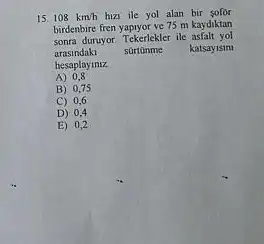 15 108km/h hizi ile yol alan bir
birdenbire fren yapiyor ve 75 m kaydiktan
sonra duruyor. Tekerlekler ile asfalt yol
arasindaki surtonme katsayisim
hesaplayiniz
A) 0,8
B) 0,75
C) 0,6
D) 0,4
E) 0,2