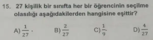 15. 27 kişilik bir sinifta her bir ogrencinin seçilme
olasilig aşağidakilerden hangisine esittir?
A) (1)/(27) -
B) (2)/(27)
C) (1)/(9)
D) (4)/(27)