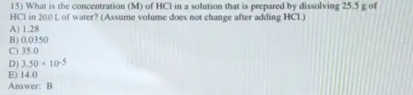 15) What is the concentration (M) of HCl in a solution that is prepared by dissolving 25,5 g of
HCl in 20.0L of water?(Assume volume does not change after adding HCL)
A) 1.28
B) 0.0350
C) 35.0
D) 3.50times 10^-5
E) 14.0
Answer: B