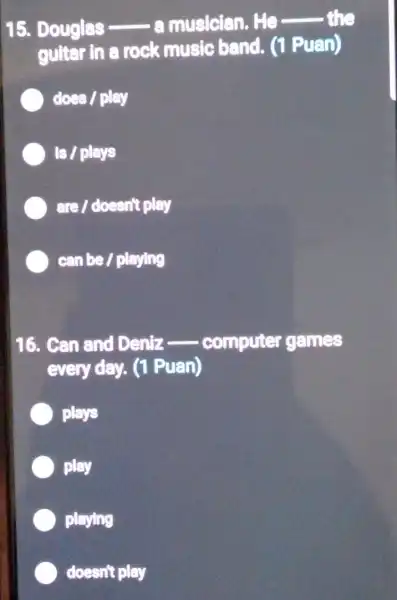 15. Douglas - .musician. He
__ the
guitar in a rock music band. (1 Puan)
does / play
Is / plays
are / doesn't play
can be / playing
16. Can and Deniz __ computer games
every day. (1 Puan)
plays
play
playing
doesn't play