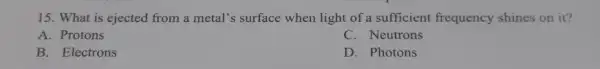 15. What is ejected from a metal's surface when light of a sufficient frequency shines on it?
A. Protons
C. Neutrons
B. Electrons
D. Photons