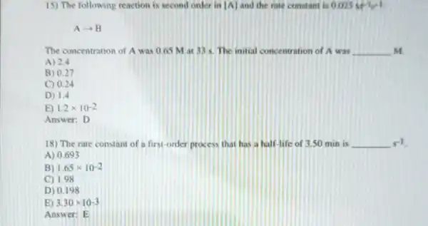 15) The following reaction is second onler in  A  and the rate constant is 0.025M^-1s^-1
Aarrow B
The concentration of A was 0.65 M at 33 s. The initial concentration of A was __ M
A) 2.4
B) 0.27
C) 0.24
D) 1,4
E) 1.2times 10^-2
Answer: D
18) The rate constant of a first-order process that has a half-life of 3.50 min is s^-1
A) 0.693
B) 1.65times 10^-2
C) 1.98
D) 0.198
E) 3.30times 10-3
Answe r: E