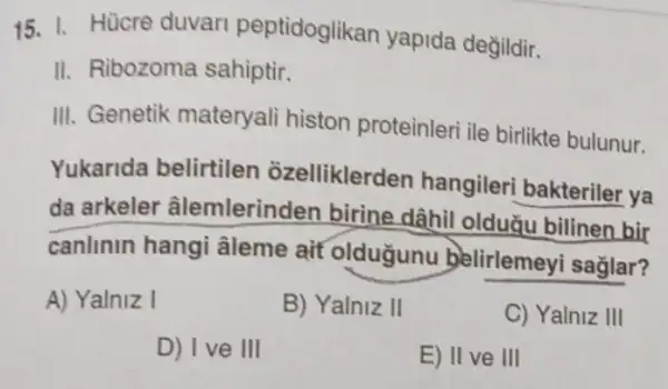 15. I. Hücre duvar peptidoglikan yapida değildir.
II. Ribozoma sahiptir.
III. Genetik materyali histon proteinleri ile birlikte bulunur.
Yukarida belirtilen ozelliklerden hangileri bakteriler ya
da arkeler âlemlerinden birine dâhil olduǎu bilinen bir
canlinin hangi âleme ait oldugunu belirlemeyi sağlar?
A) Yalniz I
B) Yalniz II
C) Yalniz III
D) Ive III
E) II ve III