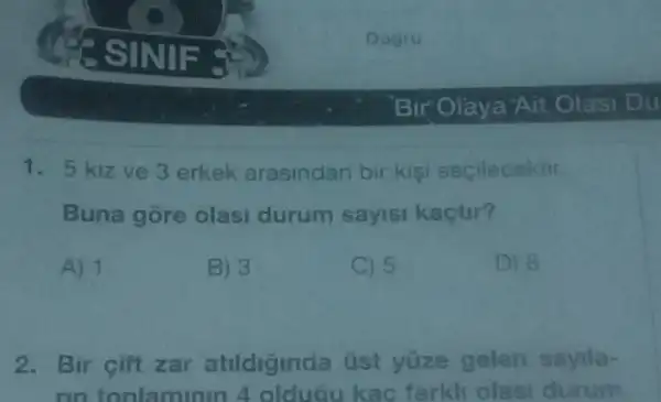 1.5 kizve 3 erkek arasindan bir kisi secilecektir.
Buna gore olasi durum sayisi kaçtur?
A) 1
B) 3
C 5
D) 8
2. Bir cift zar atildiginda üst yüze gelen sayila-
rin tonlaminin 4 olduGu kac farkli olasi durum