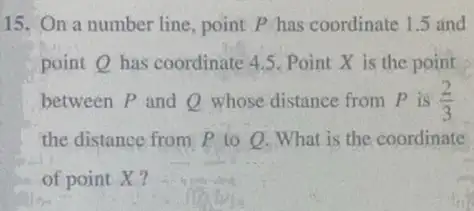 15. On a number line , point P has coordinate 1.5 and
point Q has coordinate 4.5. Point X is the point
between P and Q whose distance from P is (2)/(3)
the distance from P to 0. What is the coordinate
of point X?