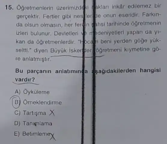 15. Ogretmenlerin üzerimizdeki aklari inkai edilemez bir
gerçektir. Fertler gibi nestler de onun eseridir Farkin-
da olsun olmasin, her fertin Ahsi tarihinde óğretmenin
izleri bulunur. Devletler denedeniyetleri yapan da yi-
kan da ôğretmenlerdir.bcam beni yerden goge yük-
seltti." diyen Büyük Iskerter GGretmen kiymetine go-
re anlatmiştir.
Bu parçanin anlatimin sağidakilerden hangisi
vardir?
A) Oyküleme
(B) Orneklendirme
C) Tartişma
D) Tanimlama
E) BetimlemeX