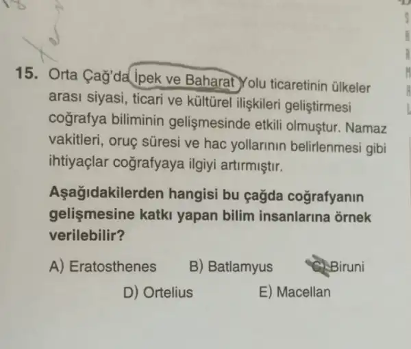 15. Orta Cag'da lpek ve Baharat Yolu ticaretinin ülkeler
arasi siyasi, ticari ve kültürel ilişkileri geliştirmesi
cografya biliminin gelişmesinde etkili olmustur. Namaz
vakitleri, oruç süresi ve hac yollarinin belirlenmesi gibi
ihtiyaçlar cografyaya ilgiyi artirmiştir.
Aşagidakile rden hangisi bu gağda cografyanin
gelişmesine katki yapan bilim insanlarina ornek
verilebilir?
A) Eratosthenes B) Batlamyus Biruni
D) Ortelius	E) Macellan