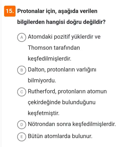 15 . Protonalar igin , aşagida verilen
bilgilerden hangisi dogru degildir?
A Atomdaki pozitif yiiklerdir ve
Thomson tarafindan
keşfedilmişlerdir.
B Dalton , protonlarin varligini
bilmiyordu.
C Rutherford , protonlarin atomun
cekirdeginde bulundugunu
kesfetmiştir.
D N otrondan sonra keşfedilmişlerdir.
E Bütủn atomlarda bulunur.