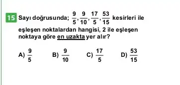 15 Sayi doğrusunda; (9)/(5),(9)/(10),(17)/(5),(53)/(15) kesirleri ile
eşleşen noktalardan hangisi,ile eslesen
noktaya gore en uzakta yer alir?
A) (9)/(5)
B) (9)/(10)
C) (17)/(5)
D) (53)/(15)