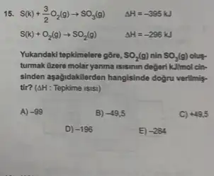 15. S(k)+(3)/(2)O_(2)(g)arrow SO_(3)(g) Delta H=-395kJ
S(k)+O_(2)(g)arrow SO_(2)(g)	Delta H=-296kJ
Yukandaki tepkimelere gōre, SO_(2)(g) nin SO_(3)(g)
turmak Gzere molar yanma isisimin degeri kJ/mol clin-
sinden aşağidakilerden hangisinde dogru verilmis.
tir? (Delta H:Tepkime isisl)
A) -99
B) -49,5
C) +49,5
D) -196
E -284