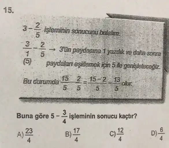 15.
3-(2)/(5) isteminin sonucunu bolalim.
(3)/(1)-(2)/(5)arrow 3
1.yazdik ve dalia sonral
(5)
paydalari esitemek isin 5. It's genisletecegtz
Bu disrumda (15)/(5)-(2)/(5)=(15-2)/(5)=(13)/(5)0
Buna gore 5-(3)/(4) işleminin sonucu kaçtir?
A) (23)/(4)
B) (17)/(4)
C) (12)/(4)
D) (6)/(4)