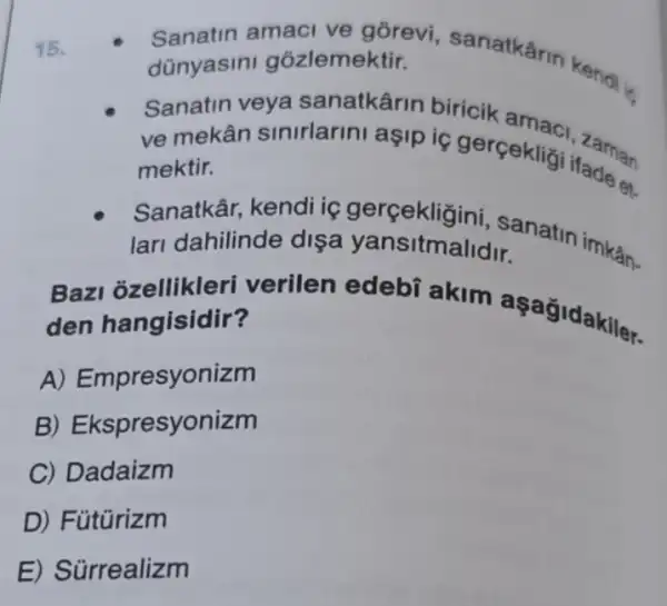 15.
Sanatin amaci ve gồrevi, sanatkârm
dünyasini gõzlemektir.
Sanatin veya sanatkârin biricik
ve mekân sinirlarini aşip iç gerçekligi itasian
mektir.
Sanatkâr, kendi iç gerçekligi hi, sanatin
lari dahilinde dişa yansitmalidir
Bazl ozellikleri verilen edebí akim aşag idakiler.
den hangisidir?
A) Empresyonizm
B) Ekspresyonizm
C) Dadaizm
D) Fütürizm
E) Sürrealizm