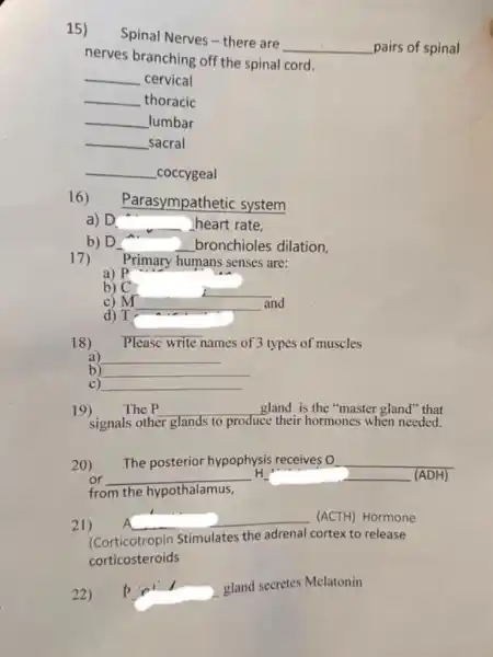 15)
Spinal Nerves-there are
__ pairs of spinal
nerves branching off the spinal cord.
__ cervical
__ thoracic
__ Jumbar
__ _sacral
__ _coccygeal
16)
Parasympathetic system
D __ heart rate,
b) D. __ bronchioles dilation.
17) Primary humans senses are:
a)
b) c
__
c) __ and because
d) T
18) Please write names of 3 types of muscles
a) __
b) __
C) __
19) The P __ gland is the "master gland" that
signals other glands to produce ze their hormones when needed.
20) The posterior hypophysis receives O
or __ H	(ADH)
from the hypothalamus
21) A __ (ACTH) Hormone
(Corticotropin Stimulates the adrenal cortex to release
corticosteroids
22) p
gland secretes Melatonin