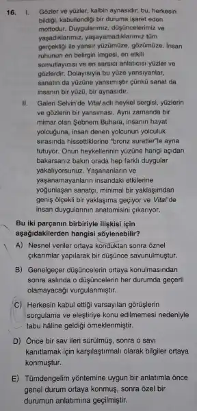 16. 1. Gozler ve yüzler kalbin aynasidir;bu, herkesin
bildigi, kabullendigi bir duruma işaret eden
mottodur Duygularimiz , düşüncelerimiz ve
yaşadiklarimiz , yaşayamadiklarimiz túm
gercekligi ile yansir yüzümüze , gõzümũze. Insan
ruhunun en belirgin imgesi, en etkili
somutlayicisi ve en sarsici anlaticisi yúzler ve
gozlerdir Dolayisiyla bu yüze yansiyanlar,
sanatin da yüzüne yansimiştir cünkü sanat da
insanin bir yüzü bir aynasidir.
II. Galeri Selvin'de Vital adli heykel sergisi, yüzlerin
ve gozlerin bir yansimasi. Ayni zamanda bir
mimar olan Sebnem Buhara , insanin hayat
yolcuguna, insan denen yolcunun yolculuk
sirasinda hissettiklerine "bronz suretler"le ayna
tutuyor. Onun heykellerinin yüzüne hangi açidan
bakarsaniz bakin orada hep farkli duygular
yakallyorsunuz . Yaşananlarin ve
yaşanamayanlarin insandaki etkilerine
yogunlaşan sanatçi, minimal bir yaklaşimdan
genis olçekli bir yaklaşima geçiyor ve Vital'de
insan duygularinin anatomisini çlkarlyor.
Bu iki parçanin birbiriyle ilişkisi igin
aşağidakilerden hangisi sốylenebilir?
A) Nesnel veriler ortaya konduktan sonra oznel
cikarimlar yapilarak bir düsúnce savunulmuştur.
B) Genelgeçer düş üncelerin ortaya konulmasindan
sonra aslinda o dúşüncelerin her durumda geçerli
olamayacağ vurgulanmiştir.
C) Herkesin kabul ettigi varsayllan gorüşlerin
sorgulama ve eleştiriye konu edilmemesi nedeniyle
tabu hâline geldin orneklenmiştir.
D) Ônce bir sav ileri sürülmüş , sonra o savi
kanitlamak için karşilaştirmall olarak bilgiler ortaya
konmuştur.
E)Tümdengelim yontemine uygun bir anlatimla once
genel durum ortaya konmus , sonra ozel bir
durumun anlatimina geçilmiştir.