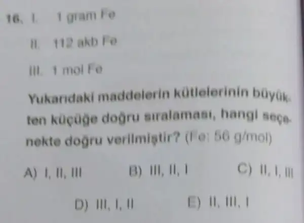 16. 1 gram Fe
II 112 akb Fe
III. 1 mol Fe
Yukaridaki maddelerin kotlelerinin bayok.
ten kucuge dogru siralamas hangi seçe-
nekte doğru verilmiatir? (Fo: 56g/mol
A) 1,11,111
B) 111,11,1
C) 11,1,111
D) 111,1,11
E) 11,111,1