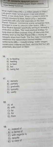 16. -20 sorularda, aşağidaki parçada
veya ifadeyi bulunuz.
numaralanmis yerlere dividah parçada
What might it take (16)-a million people on Mars?
Lab-grown meat, tunnel-grown crops and cricket
farms.a new study finds. When it comes to plans for
crewed missions to Mars NASA (17)- assumes
round trips with only brief stopovers on the Red
Planet. However, commercial space companies have
emerged in order to colonize outer space, (18)- __
Elon Musk's SpaceX specifically aiming to develop a
civilization on Mars. The most practical strategy for
long stays on Mars involves living off resources that
already exist on the Red Planet (19)- relying on
resupply ships from Earth The five major consumable
resources that researchers claimed Martian
settlements (20)- include energy, water oxygen,
construction material and food and the first four are
potentially abundant on Mars.
16.
A) to feeding
B) feeding
C) to feed
D) fed
E) being fed
17.
A) densely
B)partially
C) gradually
D)typically
E) vastly
18.
A) at
B) with
C) by
D) for
E) from
19.
A) instead of
B) in terms of
C) with regards to
D) despite
E) in view of
anoming