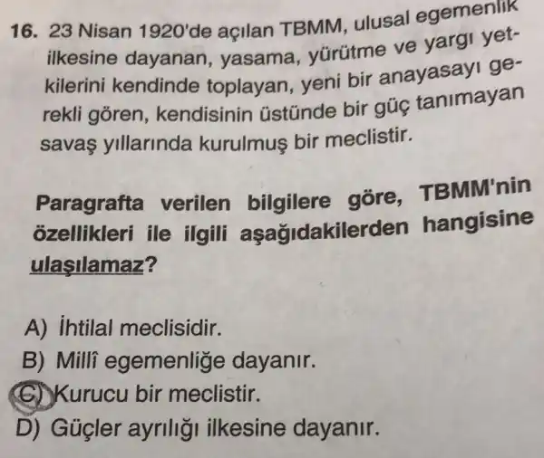 16. 23 Nisan 1920'
de açilan TBMM ulusal egemenlik
ilkesine dayanan , yasama , yürütme ve yargi yet-
kilerini kendinde toplayan yeni bir anayasayi ge-
rekli goren , kendisinin ústúnde bir gúc tanimayan
savas ylllarinda kurulmus bir meclistir.
Paragrafta verilen bilgilere gore,TB MM'nin
ozellikleri ile ilgili asagidakilerd en hangisine
ulaşilamaz?
A) intilal meclisidir.
B) Milli egemenlige dayanir.
(C) Kurucu bir meclistir.
D) G úcler ayrillgi ilkesine dayanir.