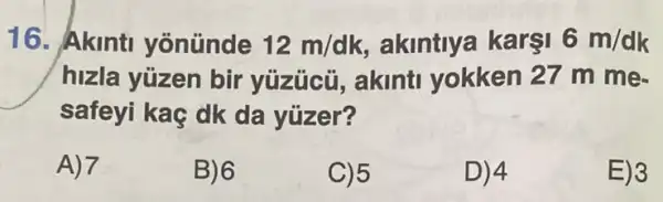 16. Akint yonünde 12m/dk akintiya karşi 6m/dk
hizla yüzen bir yüzúcủ, akint yokken 27 m me
safeyi kac dk da yúzer?
A) 7
B) 6
C) 5
D) 4
E) 3