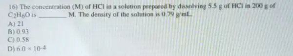 16) The concentration (M) of HCl in a solution prepared by dissolving 5.5 gof HCl in 200 g of
C_(2)H_(6)O __ M. The density of the solution is 0.79g/mL
A) 21
B) 0.93
C) 0.58
D) 6.0times 10^-4