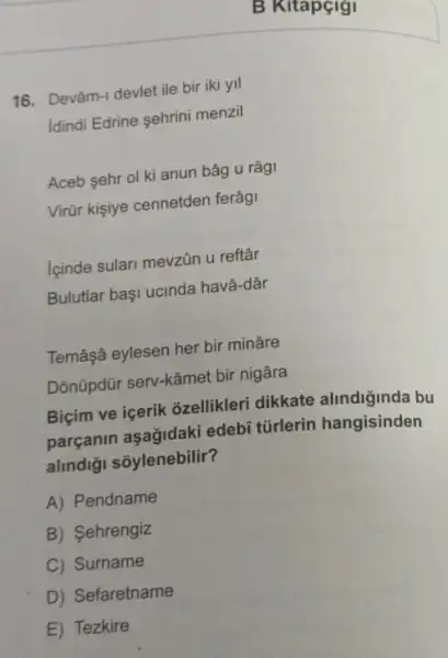 16. Devâm-1 devlet ile bir iki yil
Idindi Edrine ehrini menzil
Aceb sehr ol kỉ anun bâg u râg
Virũr kişiye cennetden ferâg
lginde sulari mevzin u reftâr
Bulutlar başi ucinda havâ-dâr
Temâşâ eylesen her bir minâre
Dõnũpdür serv-kâmet bir nigâra
Biçim ve içerik 3zellikler dikkate alindiginda bu
parçanin aşağidaki edebi tũrlerin hangisinden
alindiği sõylenebilir?
A) Pendname
B) Sehrengiz
C) Surname
D) Sefaretname
E) Tezkire